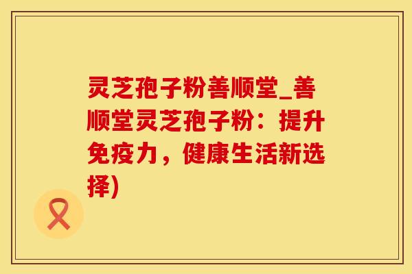 灵芝孢子粉善顺堂_善顺堂灵芝孢子粉：提升免疫力，健康生活新选择)