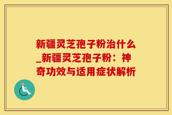 新疆灵芝孢子粉治什么_新疆灵芝孢子粉：神奇功效与适用症状解析