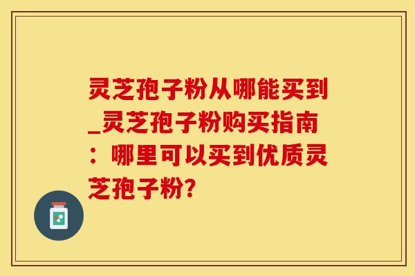 灵芝孢子粉从哪能买到_灵芝孢子粉购买指南：哪里可以买到优质灵芝孢子粉？