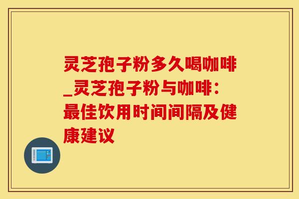 灵芝孢子粉多久喝咖啡_灵芝孢子粉与咖啡：最佳饮用时间间隔及健康建议