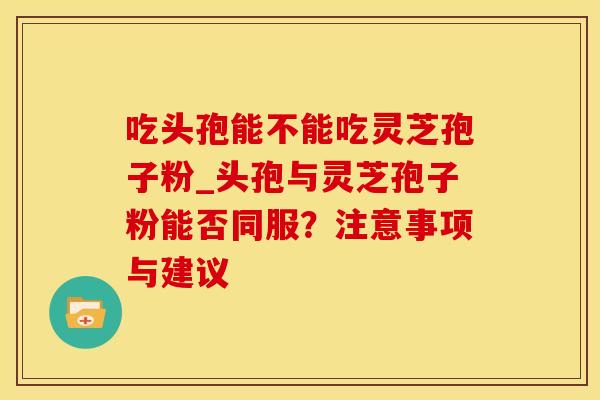 吃头孢能不能吃灵芝孢子粉_头孢与灵芝孢子粉能否同服？注意事项与建议