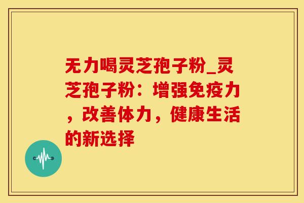 无力喝灵芝孢子粉_灵芝孢子粉：增强免疫力，改善体力，健康生活的新选择