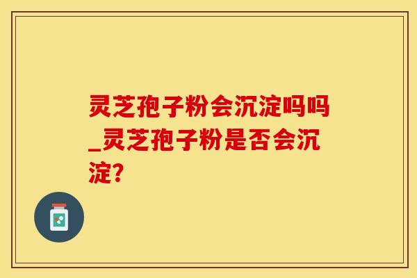 灵芝孢子粉会沉淀吗吗_灵芝孢子粉是否会沉淀？