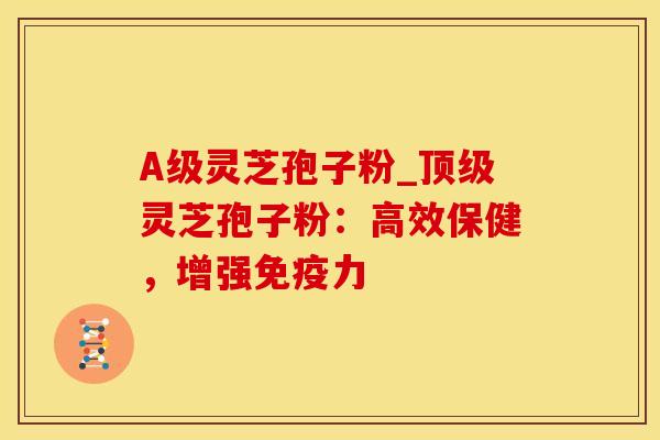 A级灵芝孢子粉_顶级灵芝孢子粉：高效保健，增强免疫力