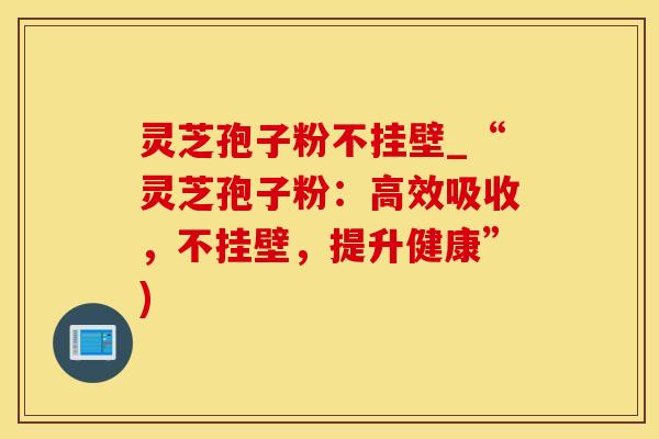 灵芝孢子粉不挂壁_“灵芝孢子粉：高效吸收，不挂壁，提升健康”)