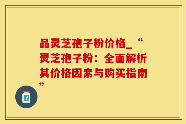 品灵芝孢子粉价格_“灵芝孢子粉：全面解析其价格因素与购买指南”