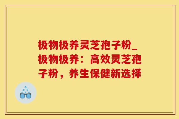 极物极养灵芝孢子粉_极物极养:高效灵芝孢子粉,养生保健新选择 极物极养灵芝孢子粉_极物极养:高效灵芝孢子粉,养生保健新选择