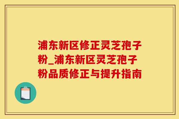 浦东新区修正灵芝孢子粉_浦东新区灵芝孢子粉品质修正与提升指南