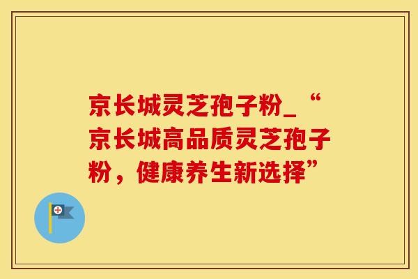 京长城灵芝孢子粉_“京长城高品质灵芝孢子粉，健康养生新选择”