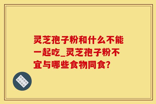 灵芝孢子粉和什么不能一起吃_灵芝孢子粉不宜与哪些食物同食？