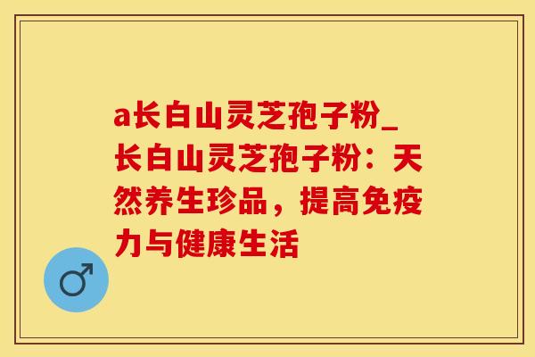 a长白山灵芝孢子粉_长白山灵芝孢子粉：天然养生珍品，提高免疫力与健康生活