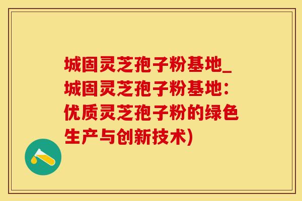 城固灵芝孢子粉基地_城固灵芝孢子粉基地：优质灵芝孢子粉的绿色生产与创新技术)