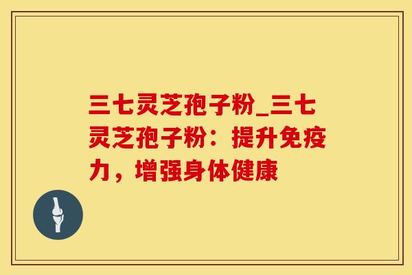 三七灵芝孢子粉_三七灵芝孢子粉：提升免疫力，增强身体健康