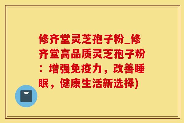 修齐堂灵芝孢子粉_修齐堂高品质灵芝孢子粉：增强免疫力，改善睡眠，健康生活新选择)