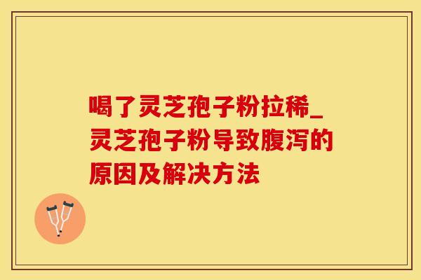 喝了灵芝孢子粉拉稀_灵芝孢子粉导致腹泻的原因及解决方法