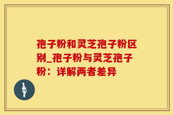 孢子粉和灵芝孢子粉区别_孢子粉与灵芝孢子粉：详解两者差异