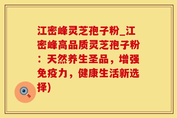 江密峰灵芝孢子粉_江密峰高品质灵芝孢子粉：天然养生圣品，增强免疫力，健康生活新选择)