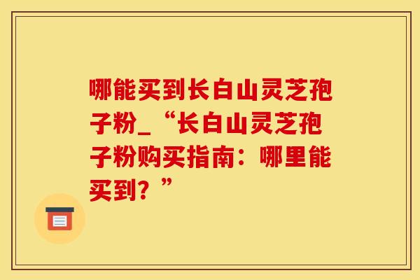 哪能买到长白山灵芝孢子粉_“长白山灵芝孢子粉购买指南：哪里能买到？”