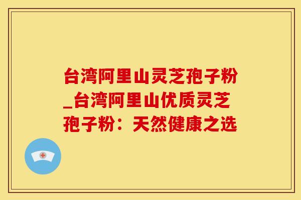 台湾阿里山灵芝孢子粉_台湾阿里山优质灵芝孢子粉:天然健康之选 台湾阿里山灵芝孢子粉_台湾阿里山优质灵芝孢子粉:天然健康之选