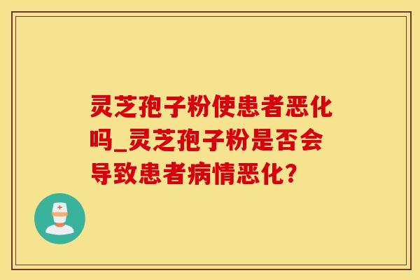 灵芝孢子粉使患者恶化吗_灵芝孢子粉是否会导致患者病情恶化？