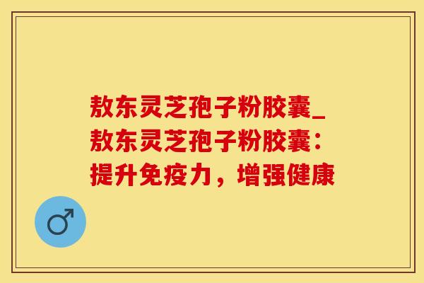 敖东灵芝孢子粉胶囊_敖东灵芝孢子粉胶囊：提升免疫力，增强健康