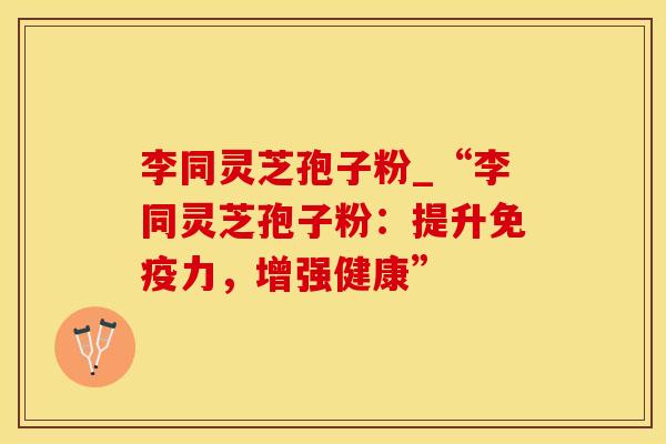 李同灵芝孢子粉_“李同灵芝孢子粉：提升免疫力，增强健康”