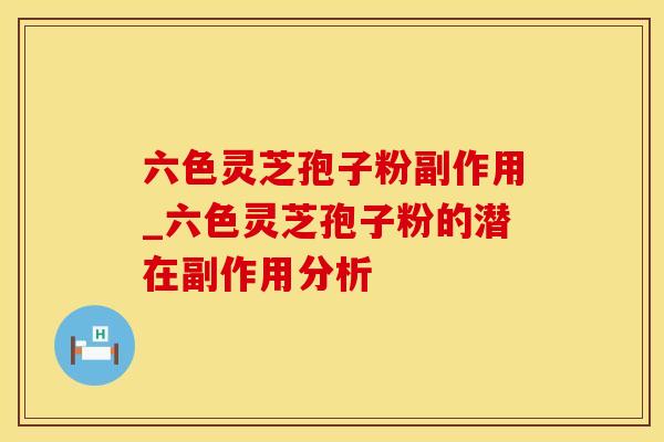六色灵芝孢子粉副作用_六色灵芝孢子粉的潜在副作用分析