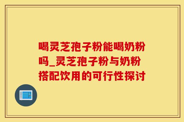 喝灵芝孢子粉能喝奶粉吗_灵芝孢子粉与奶粉搭配饮用的可行性探讨