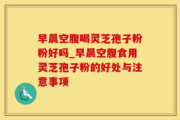 早晨空腹喝灵芝孢子粉粉好吗_早晨空腹食用灵芝孢子粉的好处与注意事项