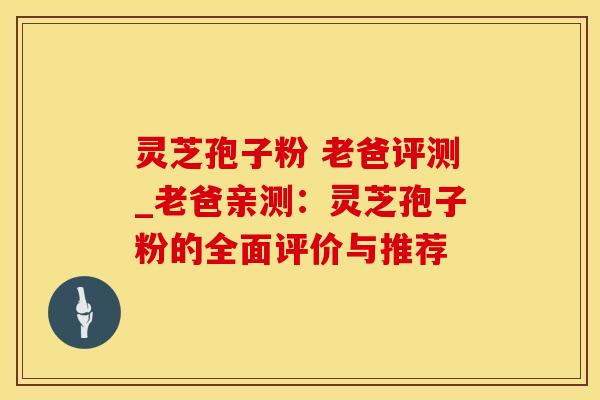灵芝孢子粉 老爸评测_老爸亲测：灵芝孢子粉的全面评价与推荐
