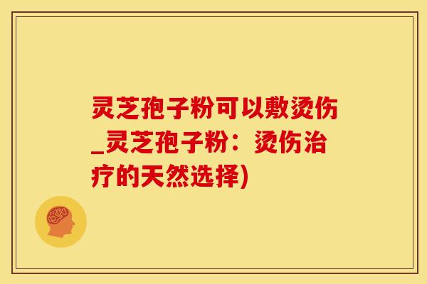灵芝孢子粉可以敷烫伤_灵芝孢子粉：烫伤治疗的天然选择)