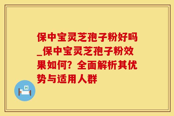 保中宝灵芝孢子粉好吗_保中宝灵芝孢子粉效果如何？全面解析其优势与适用人群