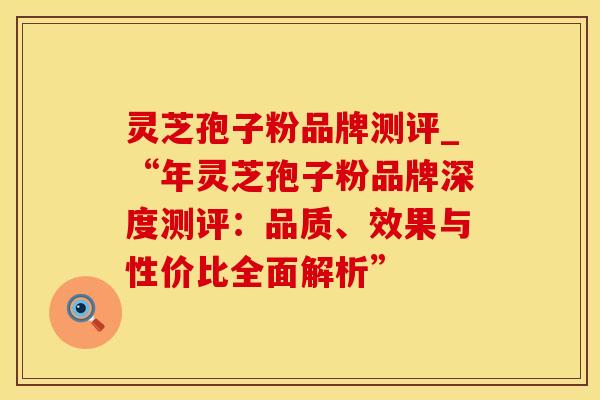 灵芝孢子粉品牌测评_“年灵芝孢子粉品牌深度测评：品质、效果与性价比全面解析”