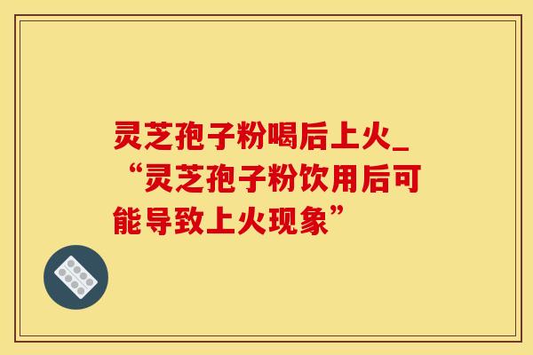 灵芝孢子粉喝后上火_“灵芝孢子粉饮用后可能导致上火现象”
