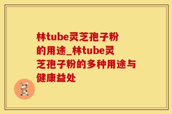 林tube灵芝孢子粉的用途_林tube灵芝孢子粉的多种用途与健康益处