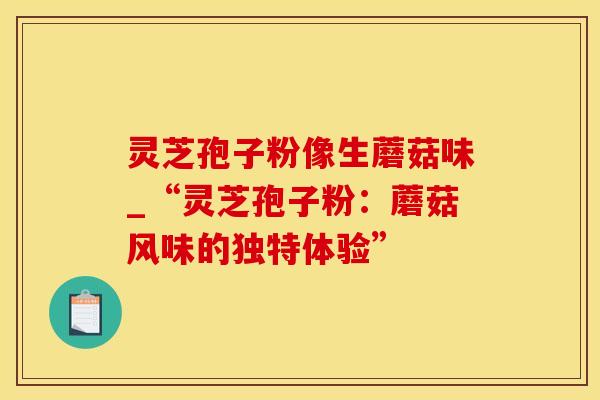 灵芝孢子粉像生蘑菇味_“灵芝孢子粉：蘑菇风味的独特体验”