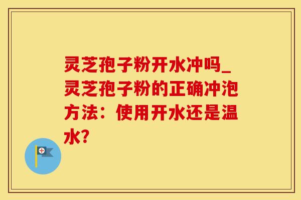 灵芝孢子粉开水冲吗_灵芝孢子粉的正确冲泡方法：使用开水还是温水？