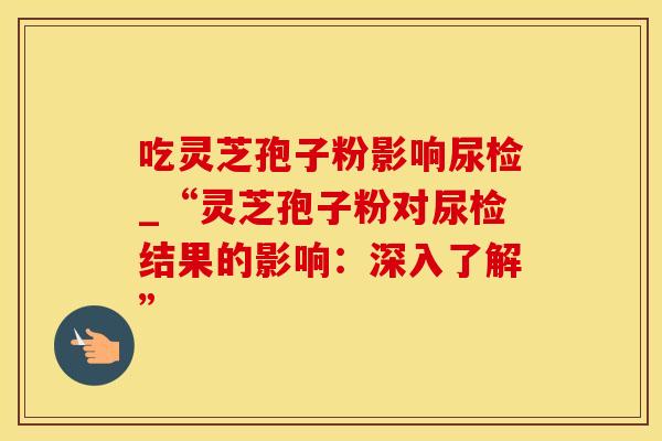 吃灵芝孢子粉影响尿检_“灵芝孢子粉对尿检结果的影响：深入了解”