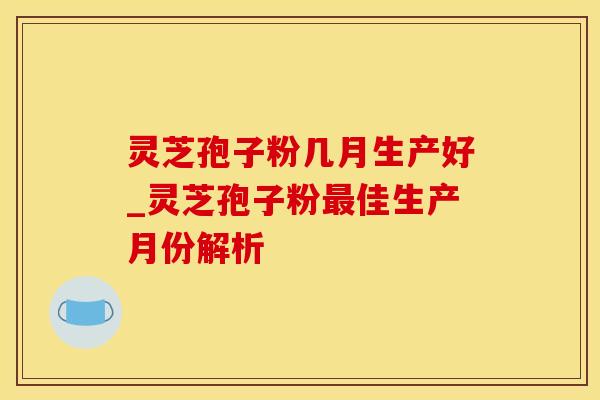 灵芝孢子粉几月生产好_灵芝孢子粉最佳生产月份解析