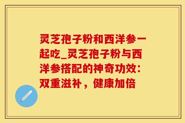 灵芝孢子粉和西洋参一起吃_灵芝孢子粉与西洋参搭配的神奇功效：双重滋补，健康加倍