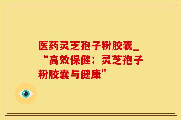 医药灵芝孢子粉胶囊_“高效保健：灵芝孢子粉胶囊与健康”