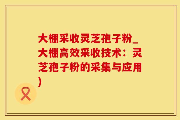 大棚采收灵芝孢子粉_大棚高效采收技术:灵芝孢子粉的采集与应用) 大棚采收灵芝孢子粉_大棚高效采收技术:灵芝孢子粉的采集与应用)