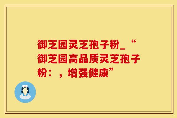 御芝园灵芝孢子粉_“御芝园高品质灵芝孢子粉：，增强健康”