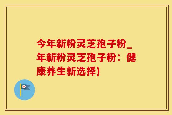 今年新粉灵芝孢子粉_年新粉灵芝孢子粉：健康养生新选择)