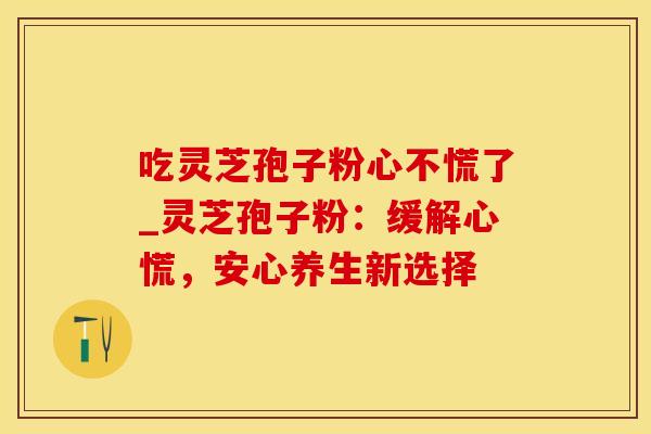 吃灵芝孢子粉心不慌了_灵芝孢子粉：缓解心慌，安心养生新选择