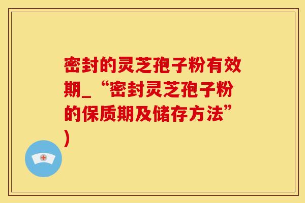 密封的灵芝孢子粉有效期_“密封灵芝孢子粉的保质期及储存方法”)