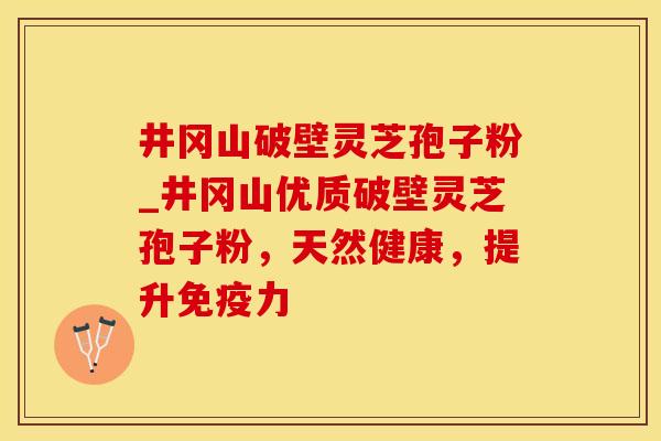 井冈山破壁灵芝孢子粉_井冈山优质破壁灵芝孢子粉，天然健康，提升免疫力