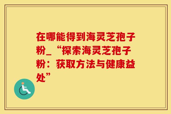 在哪能得到海灵芝孢子粉_“探索海灵芝孢子粉：获取方法与健康益处”