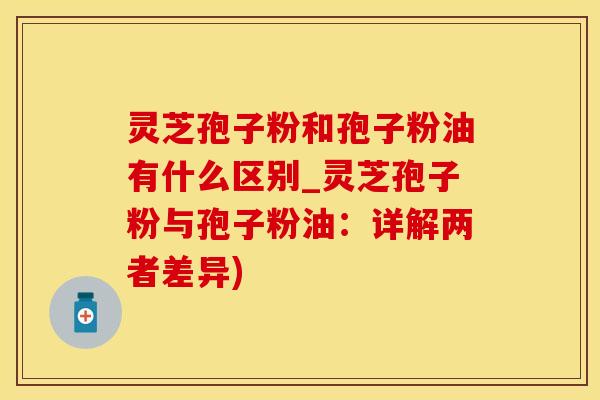 灵芝孢子粉和孢子粉油有什么区别_灵芝孢子粉与孢子粉油：详解两者差异)