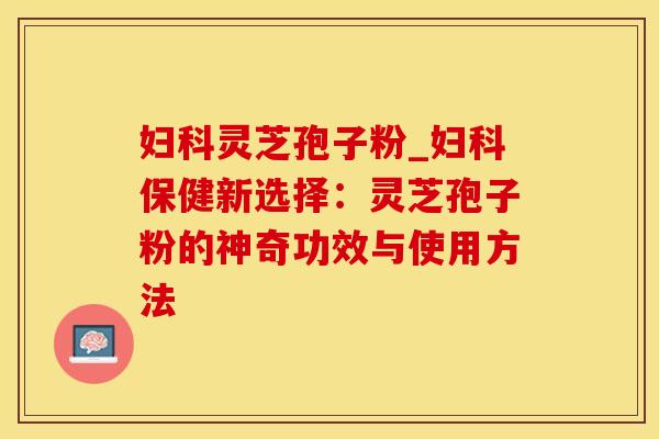 妇科灵芝孢子粉_妇科保健新选择：灵芝孢子粉的神奇功效与使用方法